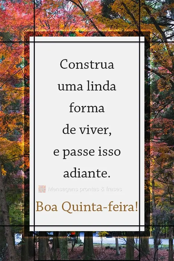 Construa uma linda forma de viver, e passe isso adiante.  Boa Quinta-feira!