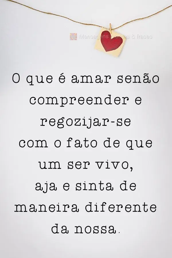 O que é amar senão compreender e regozijar-se com o fato de que o outro  aja e sinta de maneira diferente da nossa.
