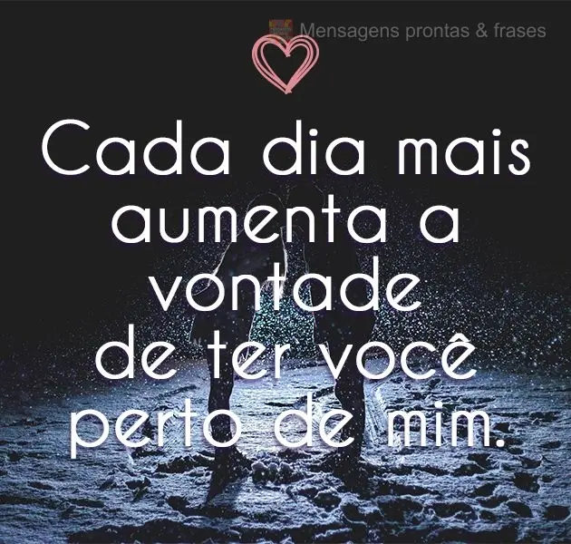Cada dia mais aumenta a vontade de ter você perto de mim.
