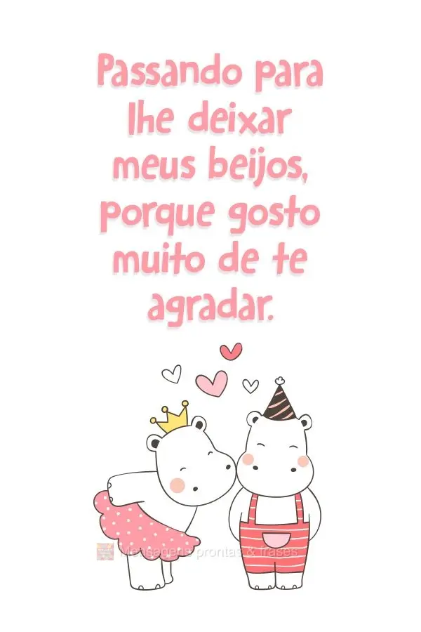 Passando para lhe deixar meus beijos, porque gosto muito de te agradar.
