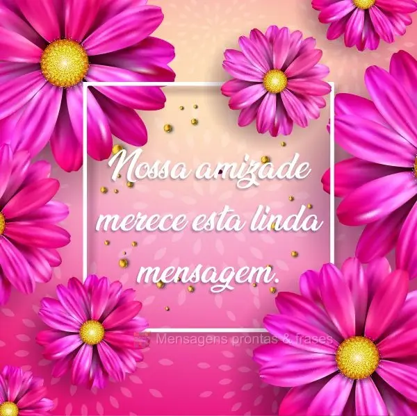 Nossa amizade merece esta linda mensagem.
