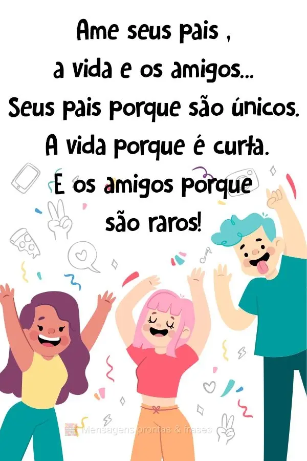 Ame seus pais , a vida e os amigos...Seus pais porque são únicos. A vida porque é curta. E os amigos porque são raros!
