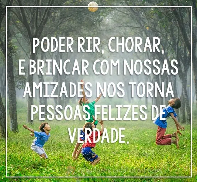 Poder rir, chorar e brincar com nossas amizades nos torna pessoas felizes de verdade. 
