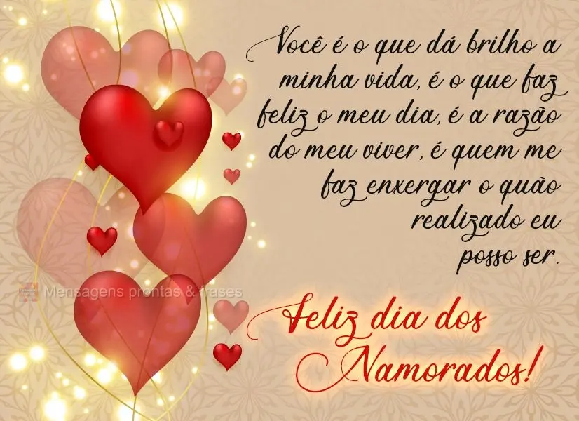 Você é o que dá brilho a minha vida, é o que faz feliz o meu dia, é a razão do meu  viver, é quem me faz enxergar o quão realizado eu posso ser....