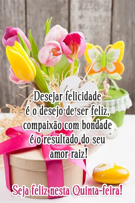 Desejar felicidade é o desejo de ser feliz, compaixão com bondade é o resultado do seu amor raiz! 
 Seja feliz nesta Quinta-feira!