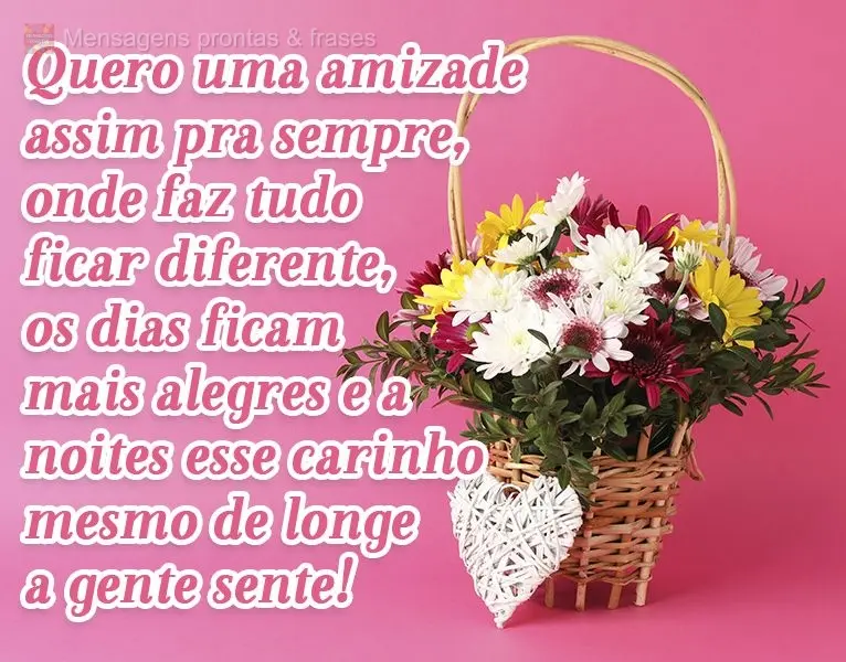 Quero uma amizade assim pra sempre, onde faz tudo ficar diferente. Os dias ficam mais alegres e a noites esse carinho mesmo de longe a gente sente! 
