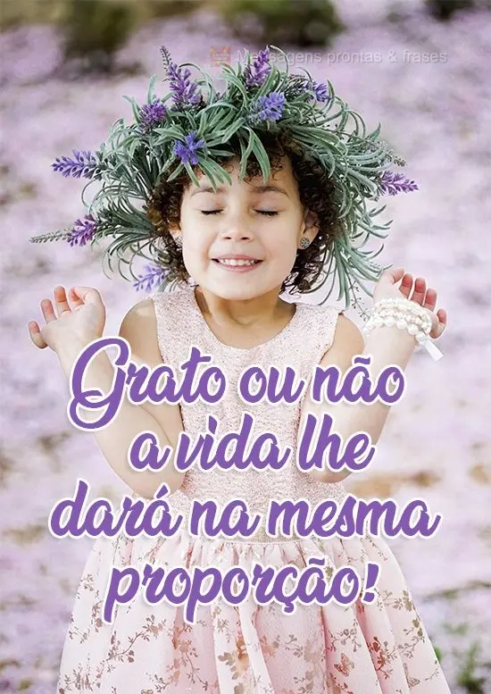 Grato ou não, a vida lhe dará na mesma proporção!
