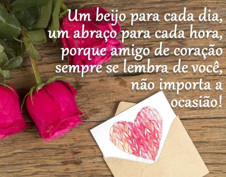 Um beijo para cada dia, um abraço para cada hora, porque amigo de coração sempre se lembra de você, não importa a ocasião!
