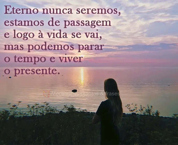 Eternos nunca seremos. Estamos de passagem e logo a vida se vai, mas podemos parar o tempo e viver o presente.
