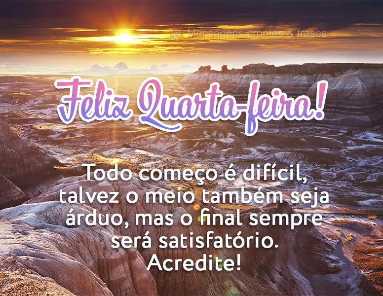 Todo começo é difícil, talvez o meio também seja árduo, mas o final sempre será satisfatório. Acredite! Feliz Quarta-feira!