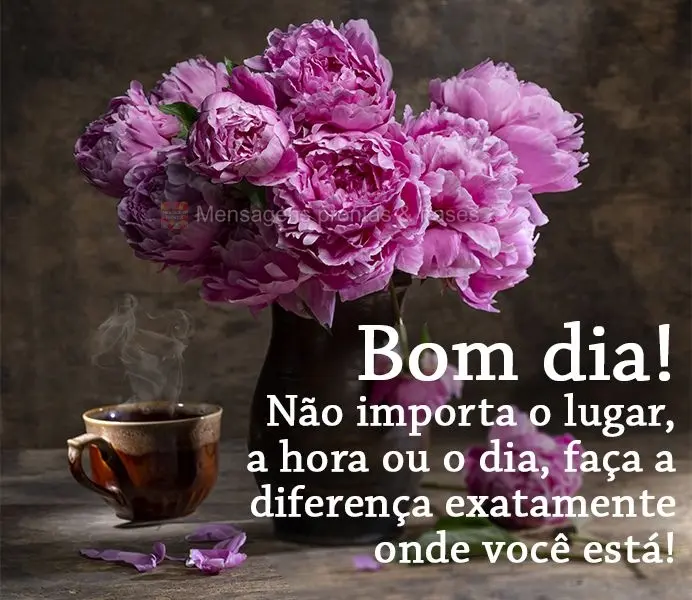 Não importa o lugar, a hora ou o dia, faça a diferença exatamente onde você está! Bom dia!