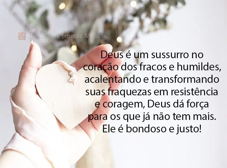 Deus é um sussurro no coração dos fracos e humildes, acalentando e transformando suas fraquezas em resistência e coragem, Deus dá força para os que...