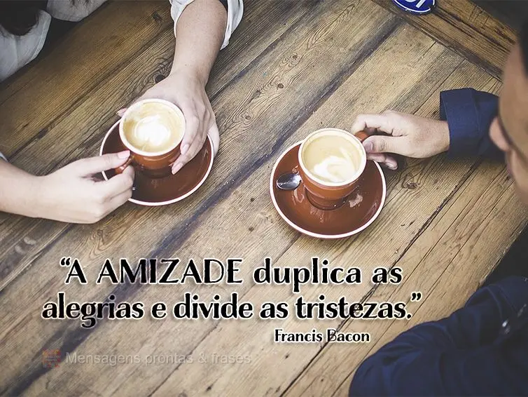 “A amizade duplica as alegrias e divide a tristezas.” Francis Bacon