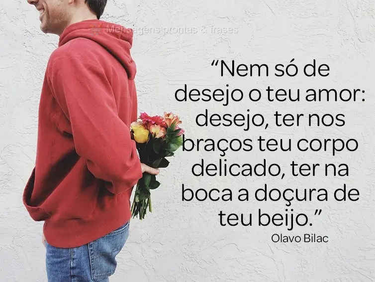 “Nem só de desejo o teu amor: desejo ter nos braços teu corpo delicado, ter na boca a doçura de teu beijo.” Olavo Bilac