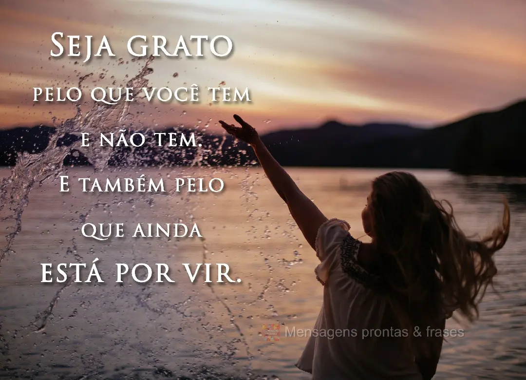 Seja grato pelo que você tem e não tem. 
E também pelo que ainda está por vir.