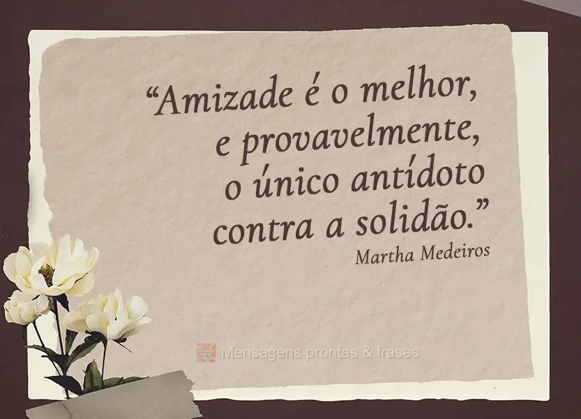 “Amizade é o melhor, e provavelmente, o único antídoto contra a solidão.” Martha Medeiros