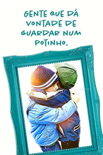 Gente que dá vontade de guardar num potinho.
