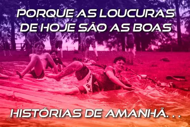 Porque as loucuras de hoje são as boas 
 histórias de amanhã…