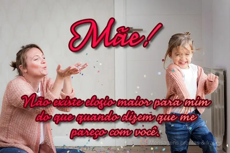 Não existe elogio maior para mim do que quando dizem que me pareço com você. 
 Mãe!