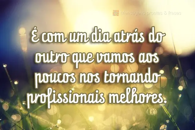 É com um dia atrás do outro que vamos aos poucos nos tornando profissionais melhores.
