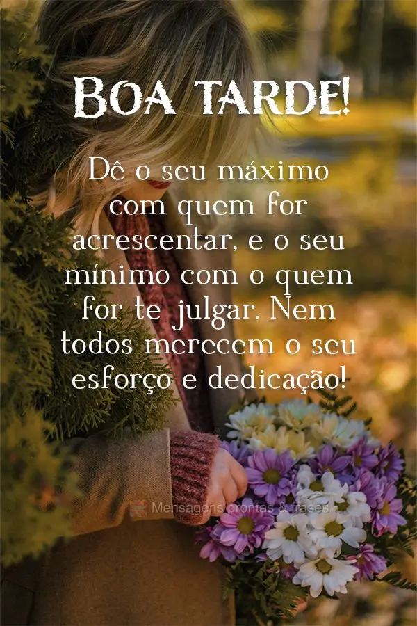 Dê o seu máximo com quem for acrescentar, e o seu mínimo com o quem for te julgar. Nem todos merecem o seu esforço e dedicação! Boa tarde! 