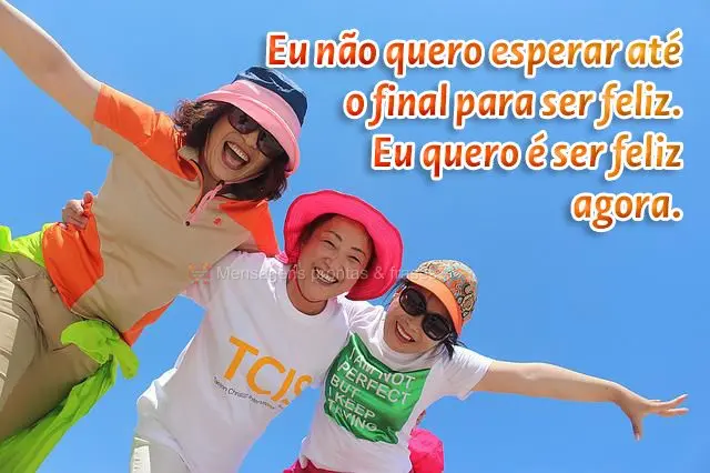 Eu não quero esperar até o final para ser feliz. Eu quero é ser feliz agora.
