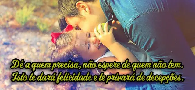 Dê a quem precisa, não espere de quem não tem. Isto te dará felicidade e te privará de decepções.
