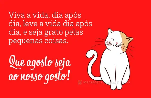 Viva a vida, dia após dia, leve a vida dia após dia, e seja grato pelas pequenas coisas. Que agosto seja ao nosso gosto! 
