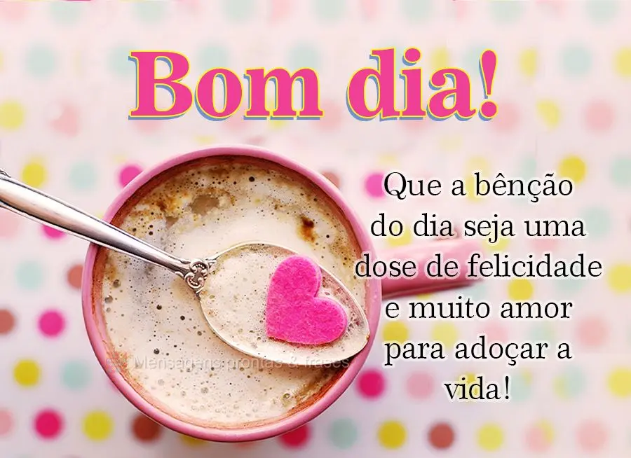 Que a bênção do dia seja uma dose de felicidade e muito amor para adoçar a vida! Bom dia!