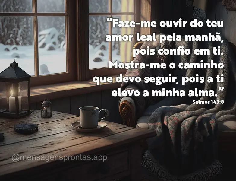 “Faze-me ouvir do teu amor leal pela manhã, pois confio em ti. Mostra-me o caminho que devo seguir, pois a ti elevo a minha alma.” Salmos 143:8
