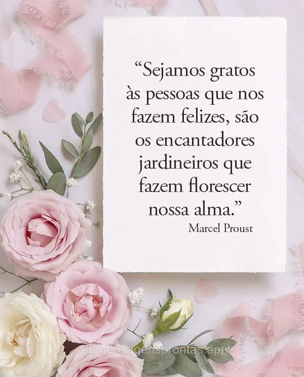 “Sejamos gratos às pessoas que nos fazem felizes, são os encantadores jardineiros que fazem florescer nossa alma.” Marcel Proust