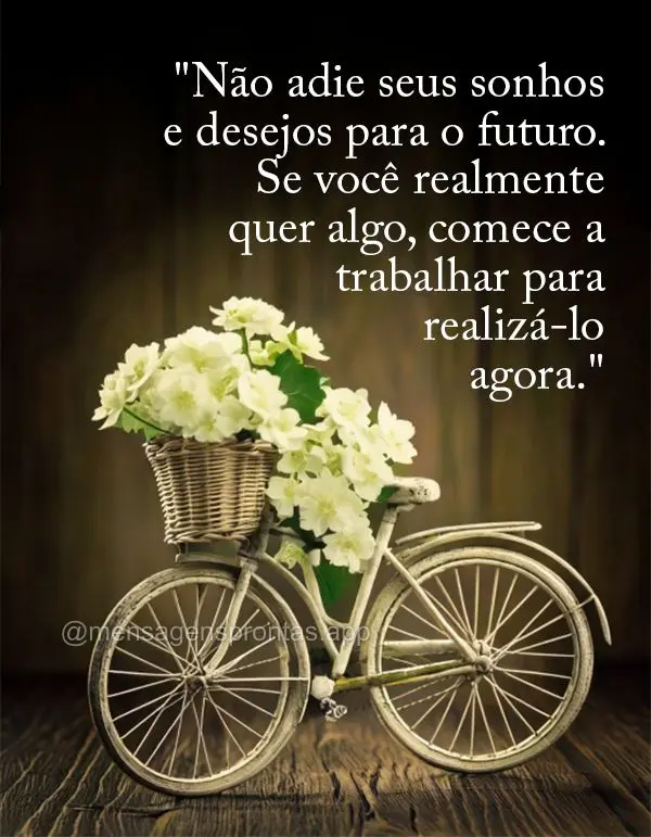 "Não adie seus sonhos e desejos para o futuro. Se você realmente quer algo, comece a trabalhar para realizá-lo agora."