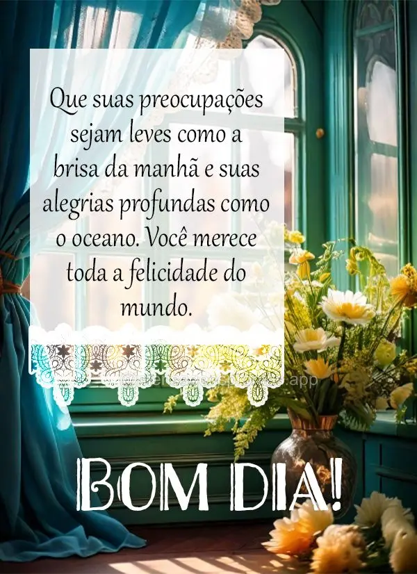 Que suas preocupações sejam leves como a brisa da manhã e suas alegrias profundas como o oceano. Você merece toda a felicidade do mundo. Bom dia!
