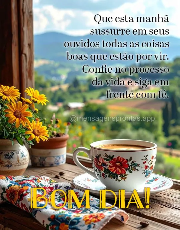 Que esta manhã sussurre em seus ouvidos todas as coisas boas que estão por vir. Confie no processo da vida e siga em frente com fé. Bom dia!