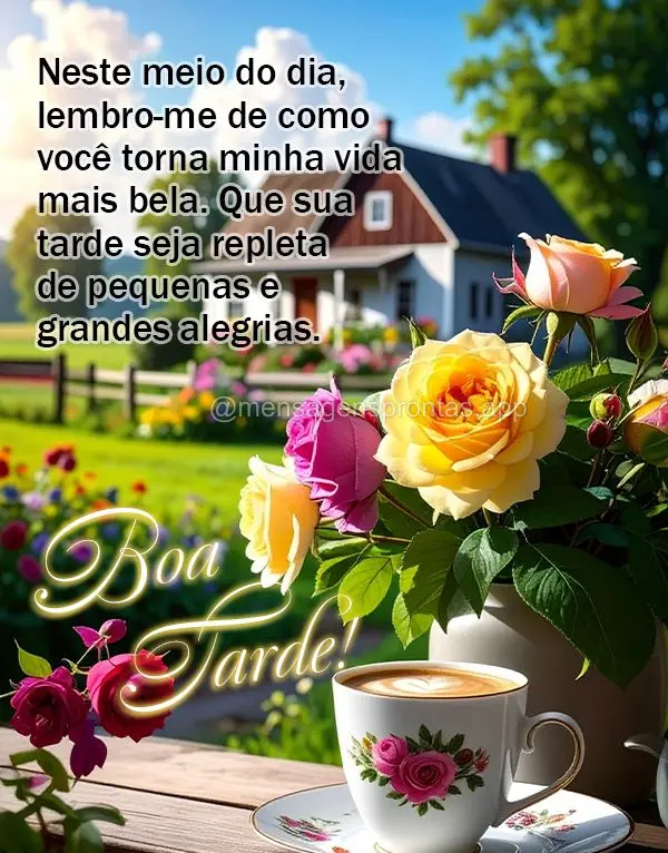 Neste meio do dia, lembro-me de como você torna minha vida mais bela. Que sua tarde seja repleta de pequenas e grandes alegrias. Boa tarde!