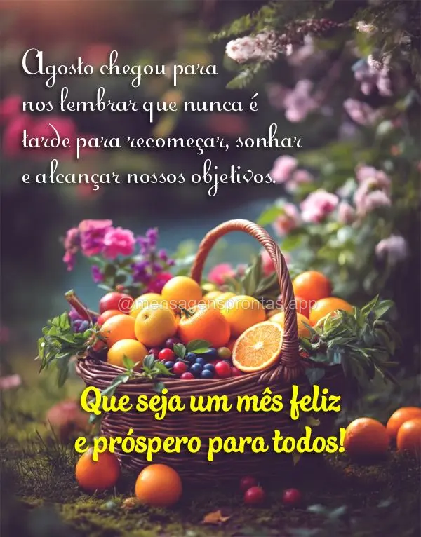 Agosto chegou para nos lembrar que nunca é tarde para recomeçar, sonhar e alcançar nossos objetivos. Que seja um mês feliz e próspero para todos!