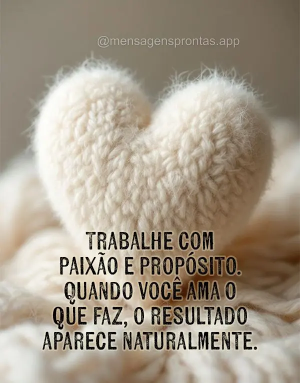Trabalhe com paixão e propósito. Quando você ama o que faz, o resultado aparece naturalmente.