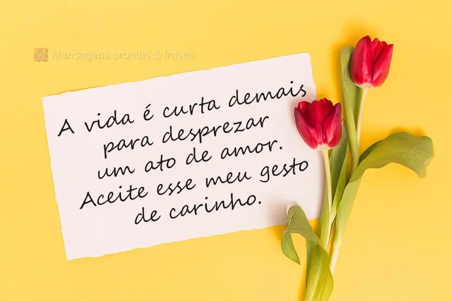 A vida é curta demais para desprezar um ato de amor. Aceite esse meu gesto de carinho. 

