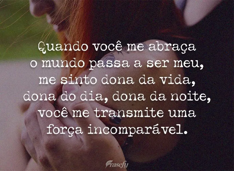 Quando você me abraça o mundo passa a ser meu, me sinto dona da vida, dona do dia, dona da noite. Você me transmite uma força incomparável.