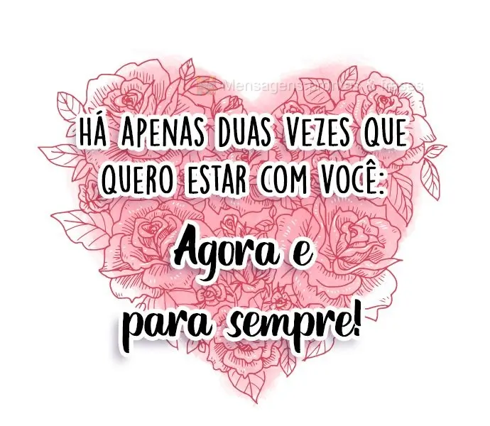Há apenas duas vezes em que quero estar com você: Agora e para sempre!
