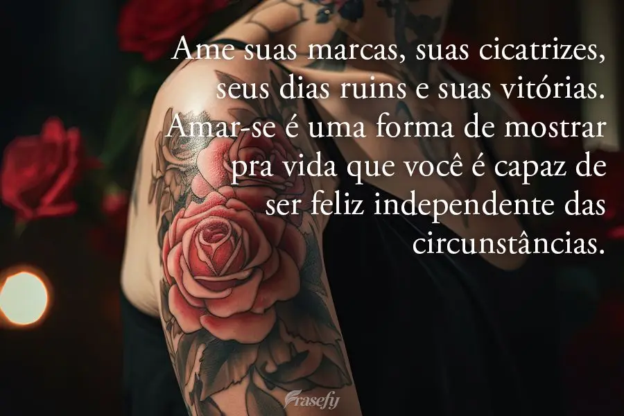 Ame suas marcas, suas cicatrizes, seus dias ruins e suas vitórias. Amar-se é uma forma de mostrar pra vida que você é capaz de ser feliz independente...