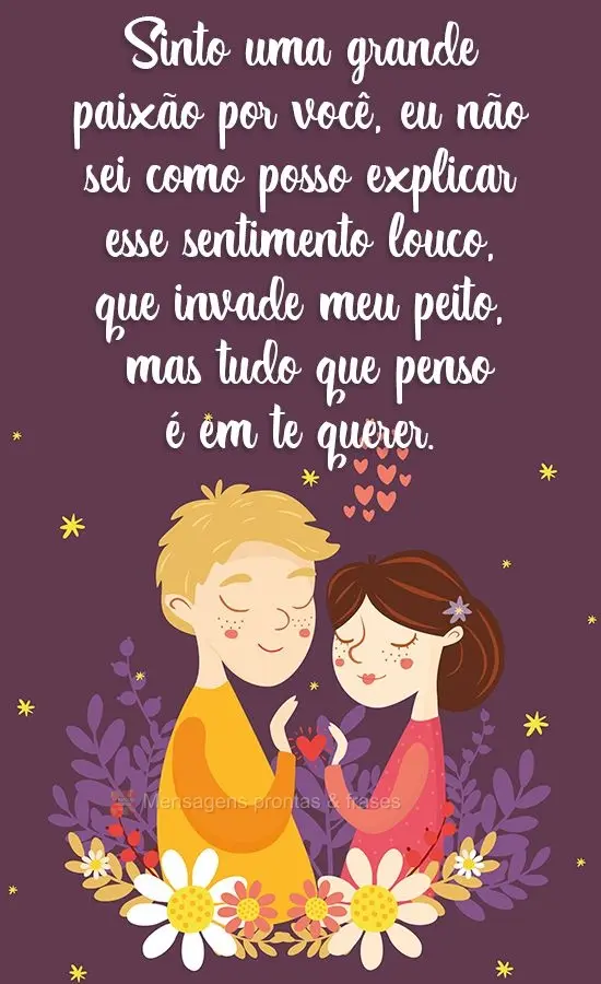 Sinto uma grande paixão por você, eu não sei como posso explicar esse sentimento louco, que invade meu peito, mas tudo que penso é em te querer.
