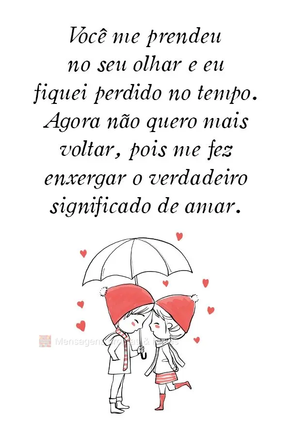 Você me prendeu no seu olhar e eu fiquei perdido no tempo. Agora não quero mais voltar, pois me fez enxergar o verdadeiro significado de amar. 
