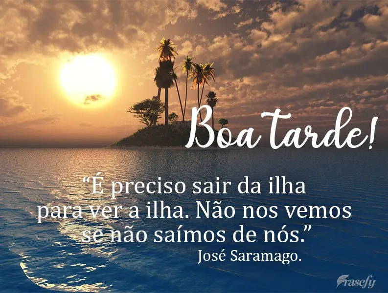 É preciso sair da ilha para ver a ilha. Não nos vemos se não saímos de nós. Boa tarde! José Saramago