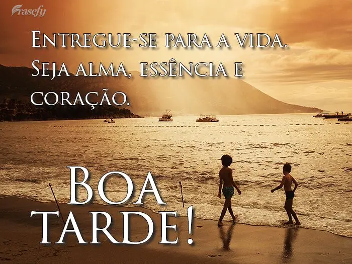 Entregue-se para a vida. Seja alma, essência e coração. 
 Boa tarde! 