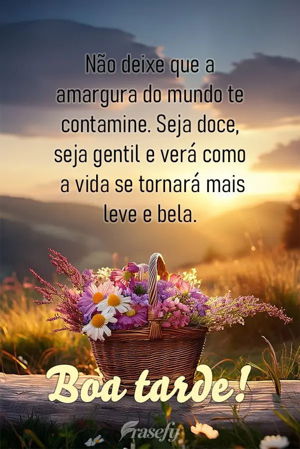 Não deixe que a amargura do mundo te contamine. Seja doce, seja gentil e verá como a vida se tornará mais leve e bela.  Boa tarde!