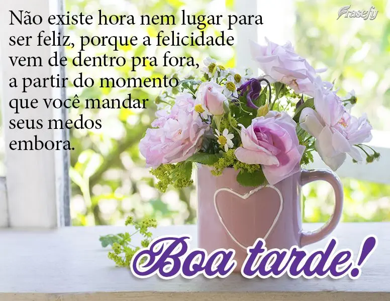 Não existe hora nem lugar para ser feliz, porque a felicidade vem de dentro pra fora, a partir do momento que você mandar seus medos embora. Boa tarde!...
