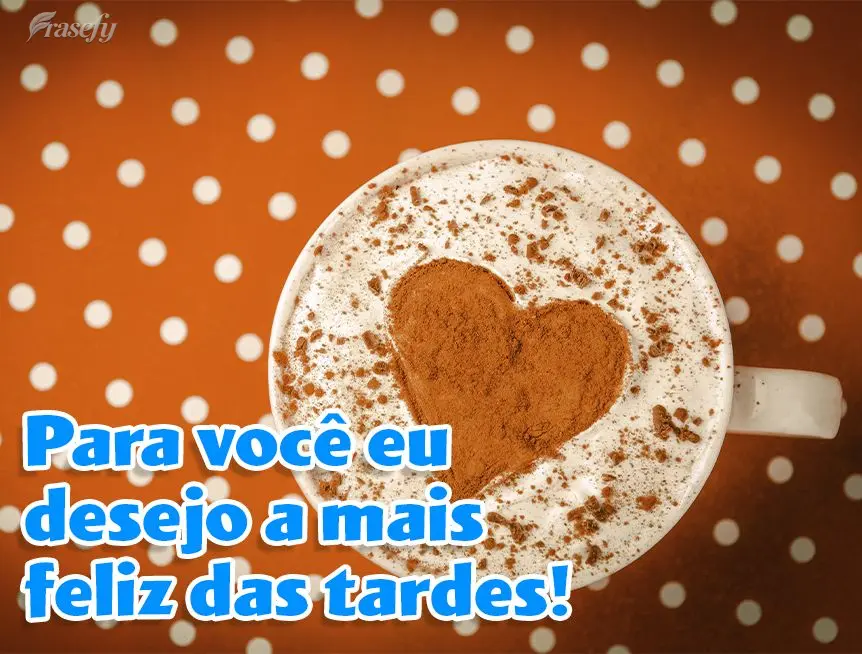 Para você eu desejo a mais feliz das tardes!