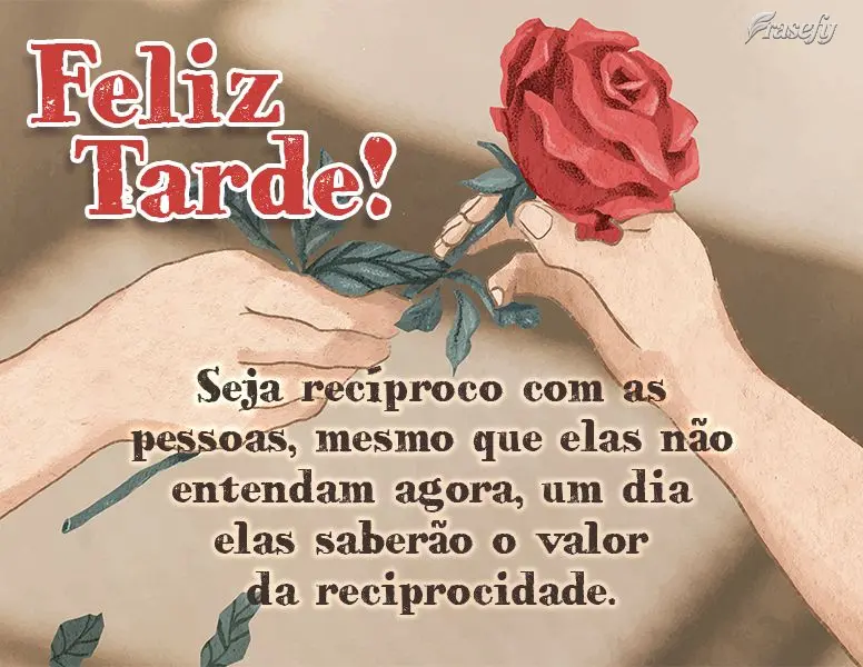 Seja recíproco com as pessoas, mesmo que elas não entendam agora, um dia elas saberão o valor da reciprocidade. Feliz tarde!
