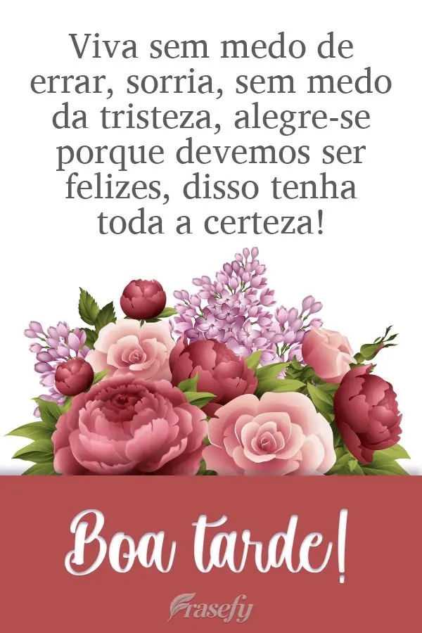 Viva sem medo de errar. Sorria, sem medo da tristeza. Alegre-se porque devemos ser felizes, disso tenha toda a certeza!  Boa tarde!